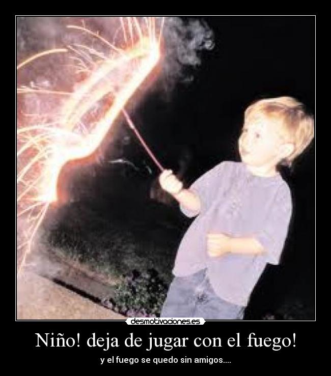 Niño! deja de jugar con el fuego! - y el fuego se quedo sin amigos....