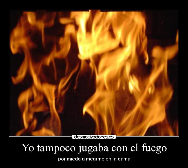Yo tampoco jugaba con el fuego - por miedo a mearme en la cama