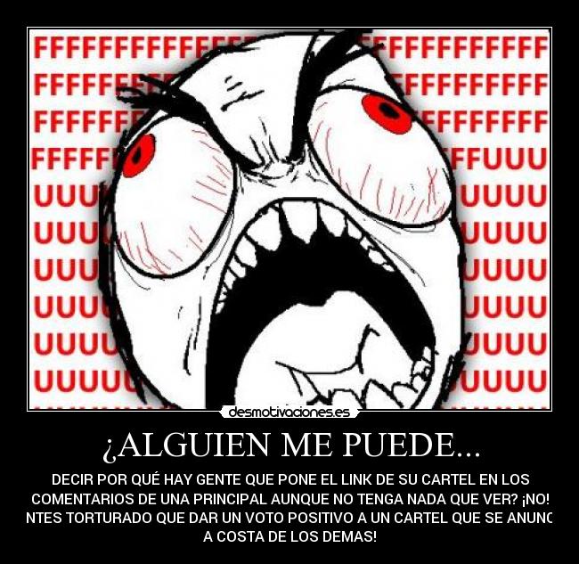 ¿ALGUIEN ME PUEDE... - DECIR POR QUÉ HAY GENTE QUE PONE EL LINK DE SU CARTEL EN LOS
COMENTARIOS DE UNA PRINCIPAL AUNQUE NO TENGA NADA QUE VER? ¡NO!
¡ANTES TORTURADO QUE DAR UN VOTO POSITIVO A UN CARTEL QUE SE ANUNCIA
A COSTA DE LOS DEMAS!