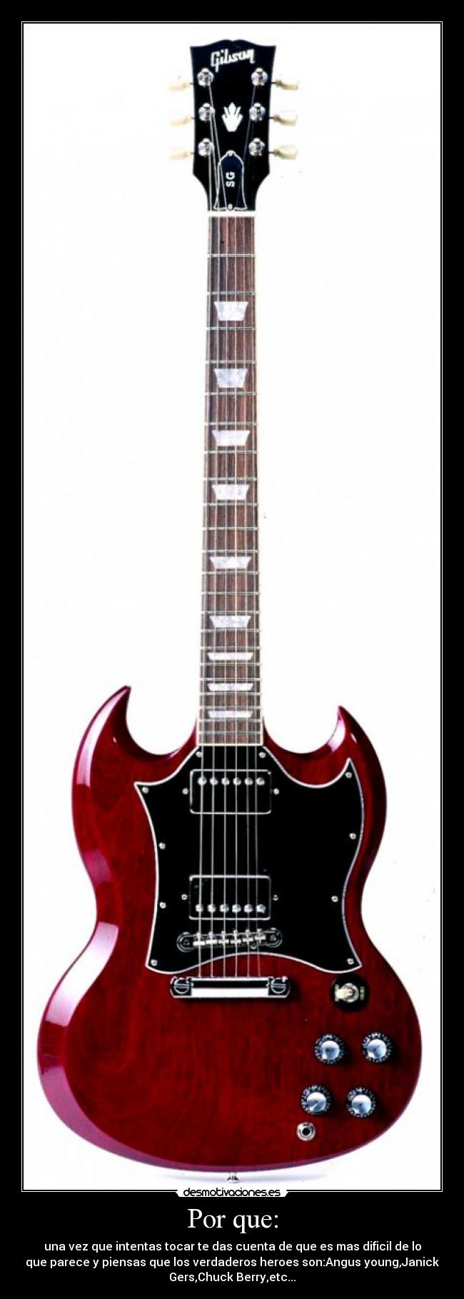 Por que: - una vez que intentas tocar te das cuenta de que es mas dificil de lo
que parece y piensas que los verdaderos heroes son:Angus young,Janick
Gers,Chuck Berry,etc...