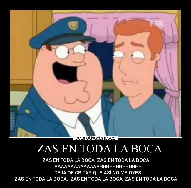 - ZAS EN TODA LA BOCA - ZAS EN TODA LA BOCA, ZAS EN TODA LA BOCA
- AAAAAAAAAAAAAAHHHHHHHHHHHHH
- DEJA DE GRITAR QUE ASÍ NO ME OYES
ZAS EN TODA LA BOCA, ZAS EN TODA LA BOCA, ZAS EN TODA LA BOCA