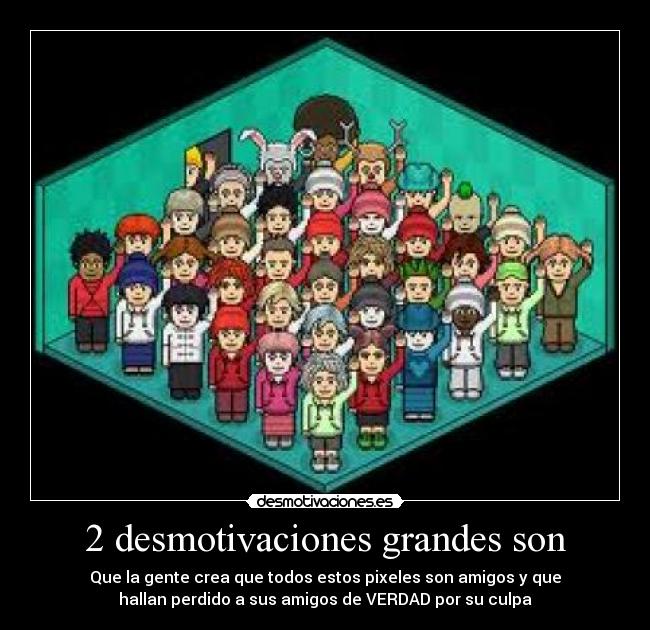 2 desmotivaciones grandes son - Que la gente crea que todos estos pixeles son amigos y que
hallan perdido a sus amigos de VERDAD por su culpa