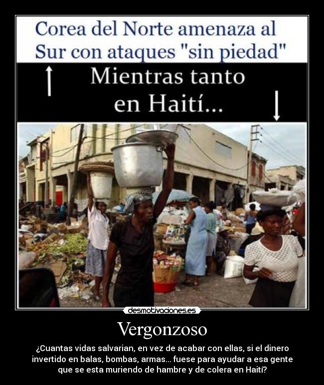 Vergonzoso - ¿Cuantas vidas salvarian, en vez de acabar con ellas, si el dinero
invertido en balas, bombas, armas... fuese para ayudar a esa gente
que se esta muriendo de hambre y de colera en Haití?