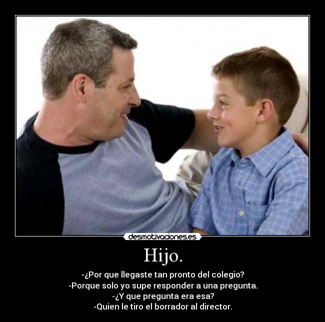 Hijo. - -¿Por que llegaste tan pronto del colegio?
-Porque solo yo supe responder a una pregunta.
-¿Y que pregunta era esa?
-Quien le tiro el borrador al director.