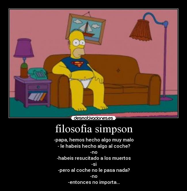 filosofia simpson - -papa, hemos hecho algo muy malo
- le habeis hecho algo al coche?
-no
-habeis resucitado a los muertos
-si
-pero al coche no le pasa nada?
-no
-entonces no importa...