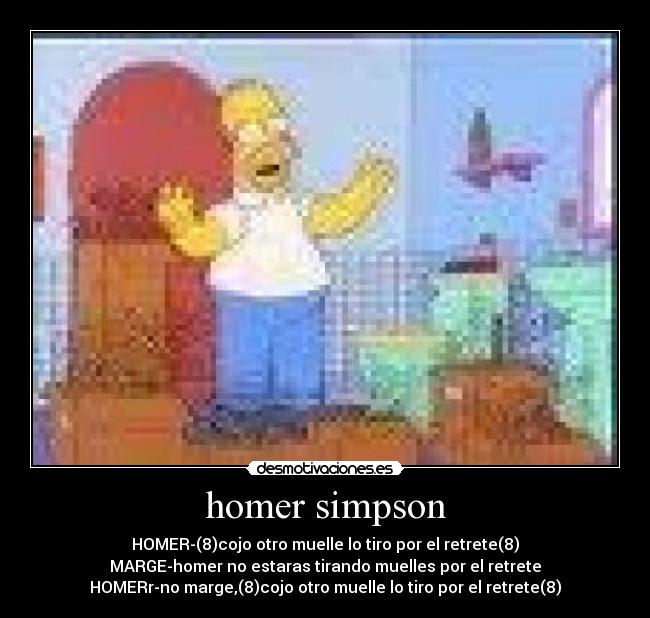 homer simpson - HOMER-(8)cojo otro muelle lo tiro por el retrete(8)
MARGE-homer no estaras tirando muelles por el retrete
HOMERr-no marge,(8)cojo otro muelle lo tiro por el retrete(8)