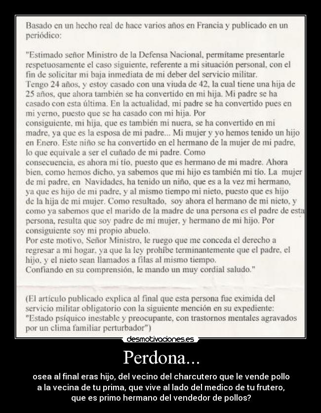 Perdona... - osea al final eras hijo, del vecino del charcutero que le vende pollo
a la vecina de tu prima, que vive al lado del medico de tu frutero,
que es primo hermano del vendedor de pollos?