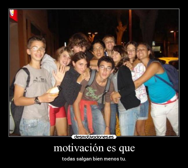 motivación es que - todas salgan bien menos tu.