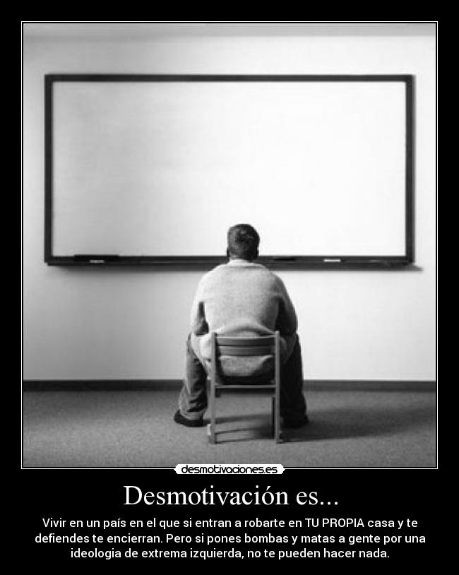 Desmotivación es... - Vivir en un país en el que si entran a robarte en TU PROPIA casa y te
defiendes te encierran. Pero si pones bombas y matas a gente por una
ideologia de extrema izquierda, no te pueden hacer nada.