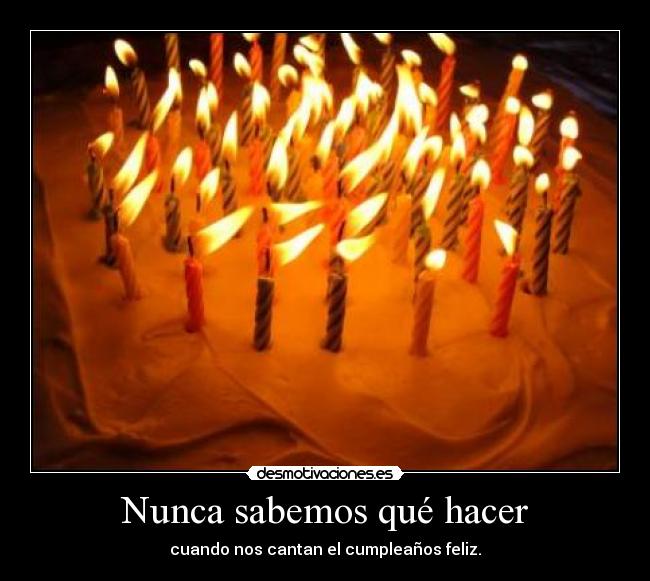 Nunca sabemos qué hacer - cuando nos cantan el cumpleaños feliz.