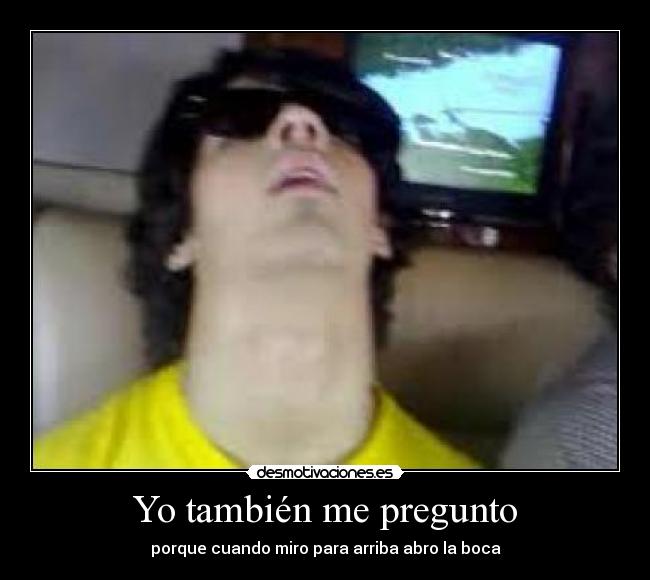 Yo también me pregunto - porque cuando miro para arriba abro la boca