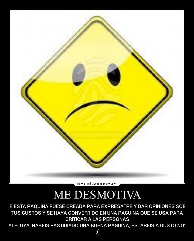 ME DESMOTIVA - QUE ESTA PAQUINA FUESE CREADA PARA EXPRESATRE Y DAR OPINIONES SOBRE
TUS GUSTOS Y SE HAYA CONVERTIDO EN UNA PAGUINA QUE SE USA PARA
CRITICAR A LAS PERSONAS
ALELUYA, HABEIS FASTIDIADO UNA BUENA PAGUINA, ESTAREIS A GUSTO NO?
:(