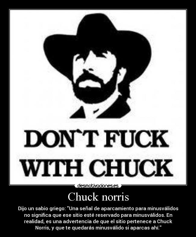 Chuck norris - Dijo un sabio griego: Una señal de aparcamiento para minusválidos
no significa que ese sitio esté reservado para minusválidos. En
realidad, es una advertencia de que el sitio pertenece a Chuck
Norris, y que te quedarás minusválido si aparcas ahí.