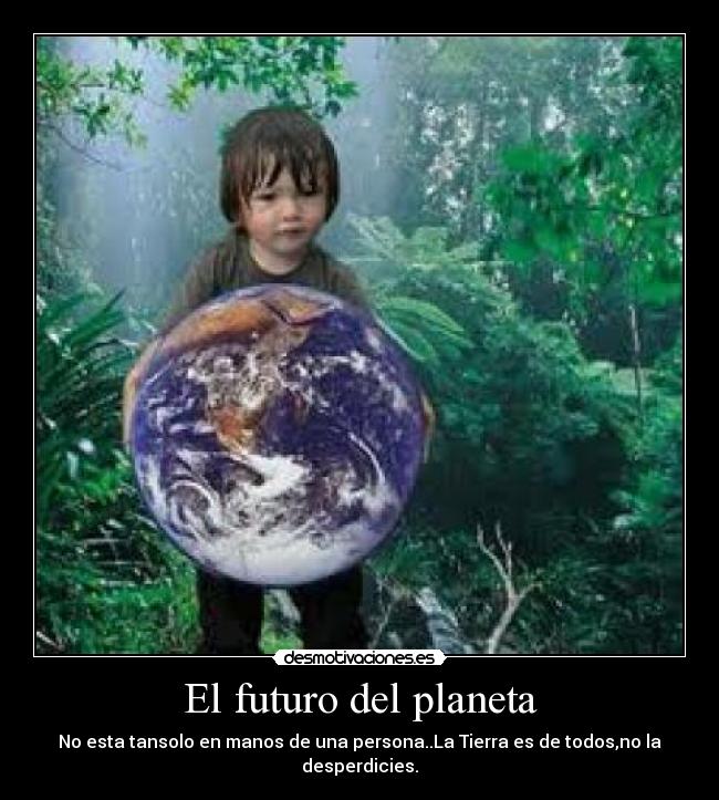 El futuro del planeta - No esta tansolo en manos de una persona..La Tierra es de todos,no la desperdicies.
