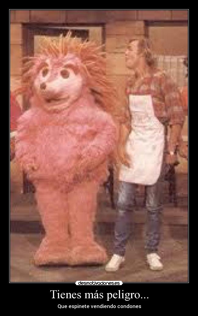 Tienes más peligro... -