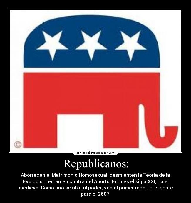 Republicanos: - Aborrecen el Matrimonio Homosexual, desmienten la Teoría de la
Evolución, están en contra del Aborto. Esto es el siglo XXI, no el
medievo. Como uno se alze al poder, veo el primer robot inteligente
para el 2607.