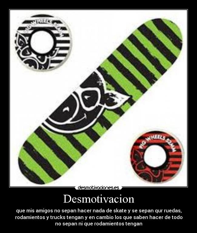 Desmotivacion - que mis amigos no sepan hacer nada de skate y se sepan qur ruedas,
rodamientos y trucks tengan y en cambio los que saben hacer de todo
no sepan ni que rodamientos tengan