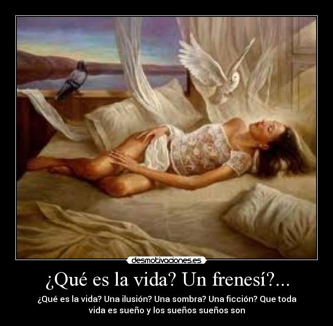¿Qué es la vida? Un frenesí?... - ¿Qué es la vida? Una ilusión? Una sombra? Una ficción? Que toda
vida es sueño y los sueños sueños son