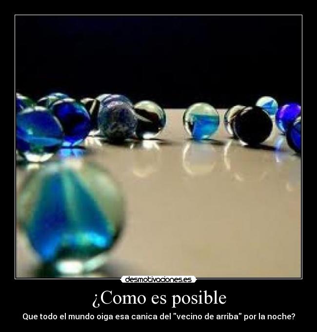 ¿Como es posible - Que todo el mundo oiga esa canica del vecino de arriba por la noche?