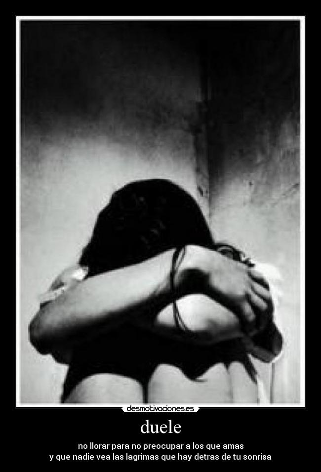 duele - no llorar para no preocupar a los que amas
y que nadie vea las lagrimas que hay detras de tu sonrisa