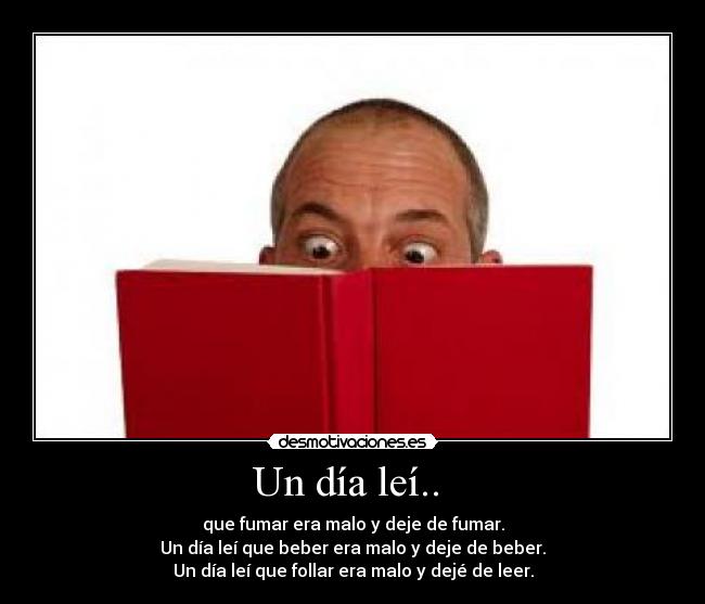 Un día leí.. - que fumar era malo y deje de fumar.
Un día leí que beber era malo y deje de beber.
Un día leí que follar era malo y dejé de leer.