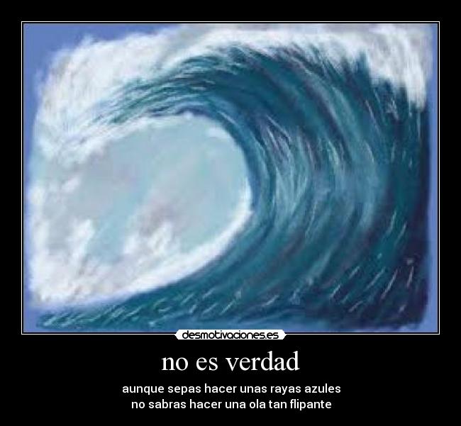 no es verdad - aunque sepas hacer unas rayas azules
no sabras hacer una ola tan flipante