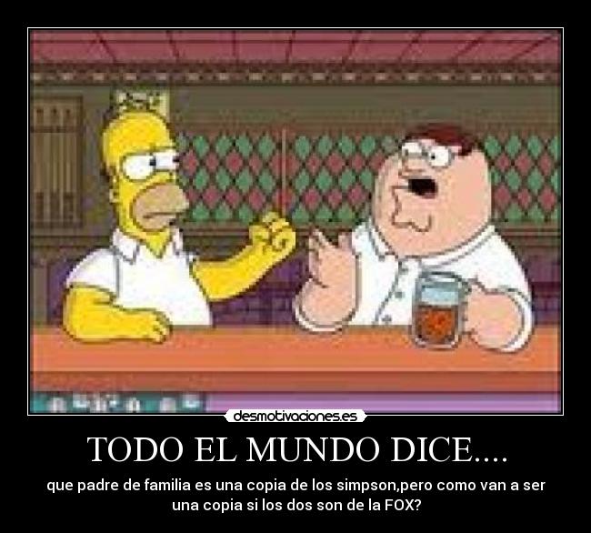 TODO EL MUNDO DICE.... - que padre de familia es una copia de los simpson,pero como van a ser
una copia si los dos son de la FOX?
