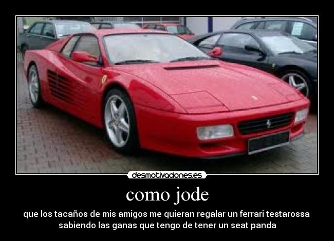 como jode - que los tacaños de mis amigos me quieran regalar un ferrari testarossa
sabiendo las ganas que tengo de tener un seat panda
