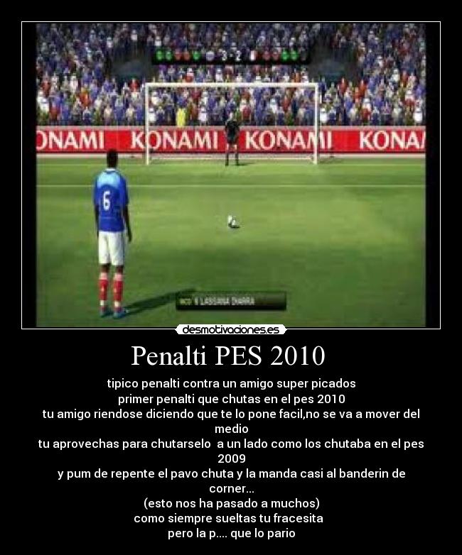 Penalti PES 2010  - tipico penalti contra un amigo super picados
primer penalti que chutas en el pes 2010
tu amigo riendose diciendo que te lo pone facil,no se va a mover del medio
tu aprovechas para chutarselo  a un lado como los chutaba en el pes 2009
y pum de repente el pavo chuta y la manda casi al banderin de corner...
(esto nos ha pasado a muchos)
como siempre sueltas tu fracesita  
pero la p.... que lo pario