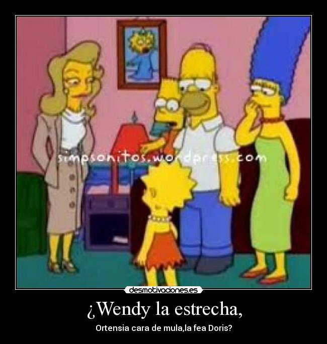 ¿Wendy la estrecha, - Ortensia cara de mula,la fea Doris?