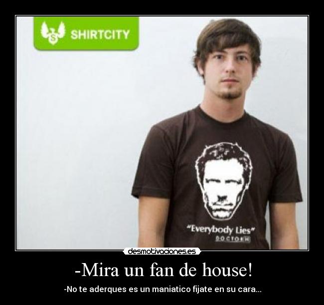 -Mira un fan de house! - -No te aderques es un maniatico fijate en su cara...