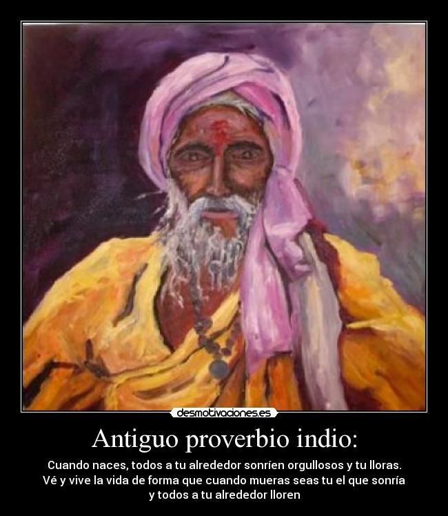 Antiguo proverbio indio: - Cuando naces, todos a tu alrededor sonríen orgullosos y tu lloras.
Vé y vive la vida de forma que cuando mueras seas tu el que sonría
y todos a tu alrededor lloren