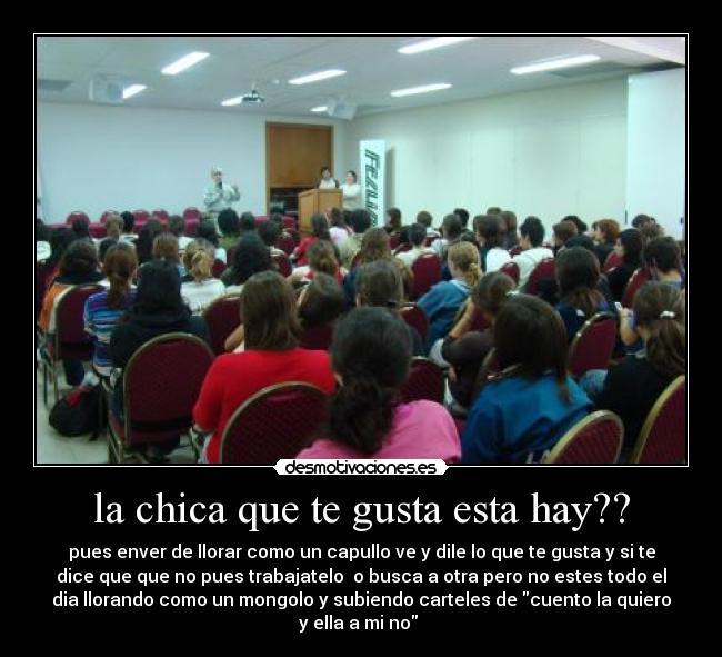 la chica que te gusta esta hay?? - pues enver de llorar como un capullo ve y dile lo que te gusta y si te
dice que que no pues trabajatelo  o busca a otra pero no estes todo el
dia llorando como un mongolo y subiendo carteles de cuento la quiero
y ella a mi no 