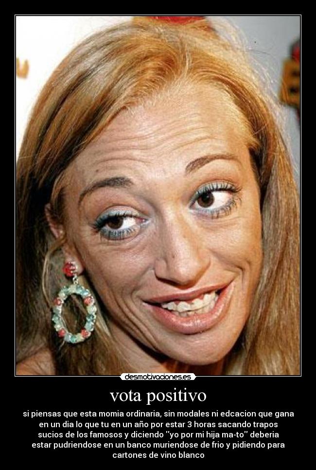 vota positivo - si piensas que esta momia ordinaria, sin modales ni edcacion que gana
en un dia lo que tu en un año por estar 3 horas sacando trapos
sucios de los famosos y diciendo yo por mi hija ma-to deberia
estar pudriendose en un banco muriendose de frio y pidiendo para
cartones de vino blanco