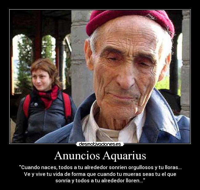 Anuncios Aquarius - Cuando naces, todos a tu alrededor sonríen orgullosos y tu lloras...
Ve y vive tu vida de forma que cuando tu mueras seas tu el que
sonría y todos a tu alrededor lloren...