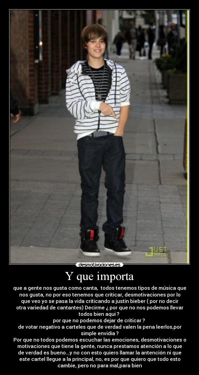 Y que importa - que a gente nos gusta como canta, todos tenemos tipos de música que
nos gusta, no por eso tenemos que criticar, desmotivaciones por lo
que veo yo se pasa la vida criticando a justin bieber ( por no decir
otra variedad de cantantes) Decirme ¿ por que no nos podemos llevar
todos bien aqui ?
por que no podemos dejar de criticar ?
de votar negativo a carteles que de verdad valen la pena leerlos,por
simple envidia ?
Por que no todos podemos escuchar las emociones, desmotivaciones o
motivaciones que tiene la gente, nunca prestamos atención a lo que
de verdad es bueno...y no con esto quiero llamar la antención ni que
este cartel llegue a la principal, no, es por que quiero que todo esto
cambie, pero no para mal,para bien