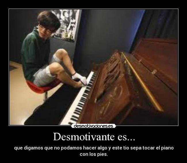 Desmotivante es... - que digamos que no podamos hacer algo y este tio sepa tocar el piano con los pies.