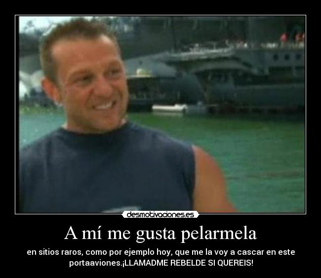 A mí me gusta pelarmela - en sitios raros, como por ejemplo hoy, que me la voy a cascar en este
portaaviones.¡LLAMADME REBELDE SI QUEREIS!