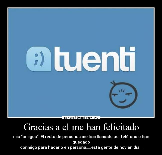 Gracias a el me han felicitado - mis amigos. El resto de personas me han llamado por teléfono o han quedado
conmigo para hacerlo en persona.....esta gente de hoy en día...