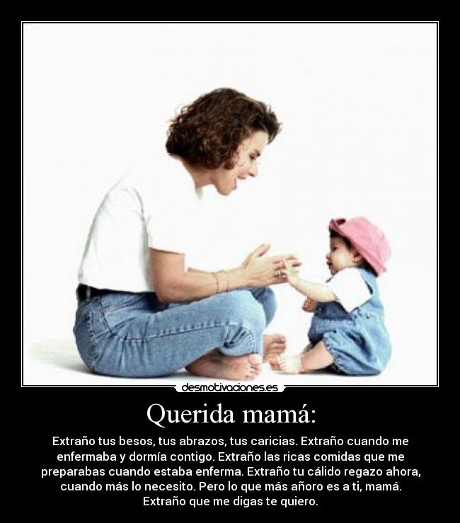 Querida mamá: - Extraño tus besos, tus abrazos, tus caricias. Extraño cuando me
enfermaba y dormía contigo. Extraño las ricas comidas que me
preparabas cuando estaba enferma. Extraño tu cálido regazo ahora,
cuando más lo necesito. Pero lo que más añoro es a ti, mamá.
Extraño que me digas te quiero.