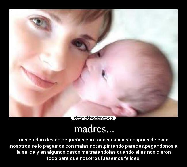 madres... - nos cuidan des de pequeños con todo su amor y despues de esoo
nosotros se lo pagamos con malas notas,pintando paredes,pegandonos a
la salida,y en algunos casos maltratandolas cuando ellas nos dieron
todo para que nosotros fuesemos felices 