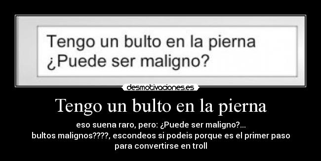 Tengo un bulto en la pierna - eso suena raro, pero: ¿Puede ser maligno?...
bultos malignos????, escondeos si podeis porque es el primer paso
para convertirse en troll