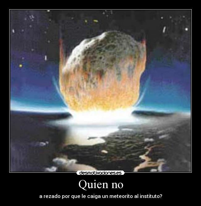Quien no - a rezado por que le caiga un meteorito al instituto?