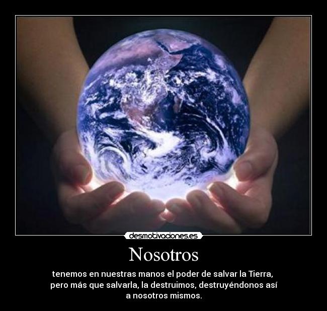 Nosotros - tenemos en nuestras manos el poder de salvar la Tierra,
pero más que salvarla, la destruimos, destruyéndonos así
a nosotros mismos.