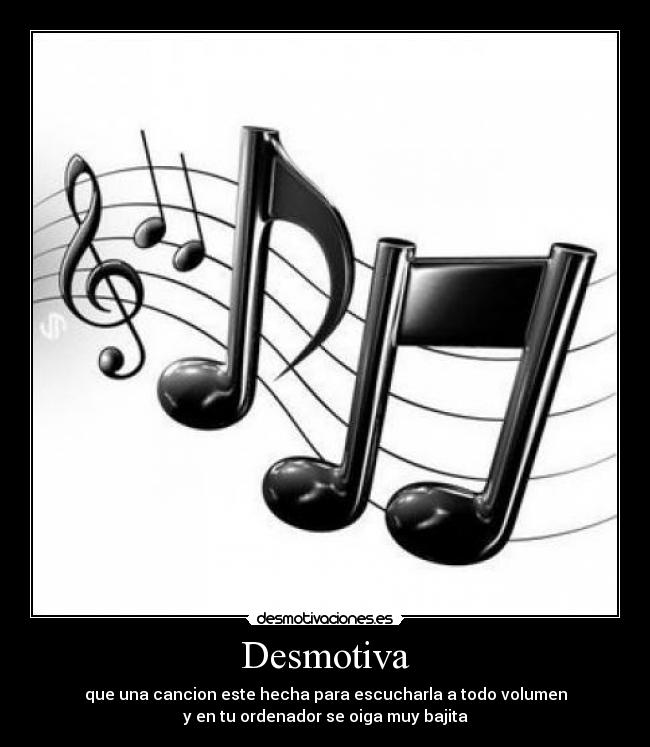 Desmotiva - que una cancion este hecha para escucharla a todo volumen
y en tu ordenador se oiga muy bajita