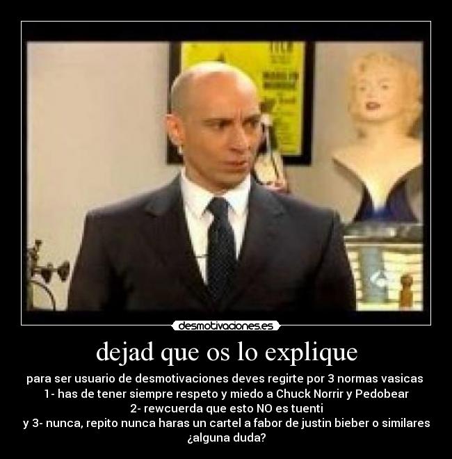 dejad que os lo explique - para ser usuario de desmotivaciones deves regirte por 3 normas vasicas
1- has de tener siempre respeto y miedo a Chuck Norrir y Pedobear
2- rewcuerda que esto NO es tuenti
y 3- nunca, repito nunca haras un cartel a fabor de justin bieber o similares
¿alguna duda?