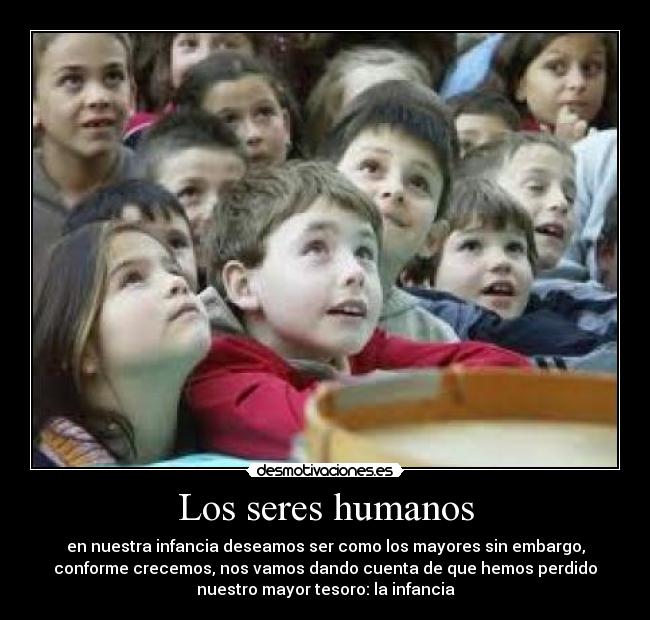Los seres humanos - en nuestra infancia deseamos ser como los mayores sin embargo,
conforme crecemos, nos vamos dando cuenta de que hemos perdido
nuestro mayor tesoro: la infancia