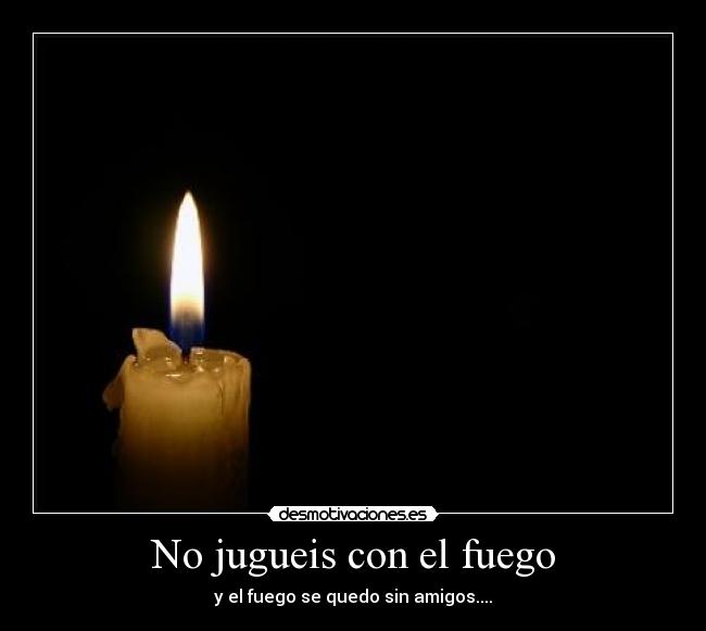 No jugueis con el fuego - y el fuego se quedo sin amigos....