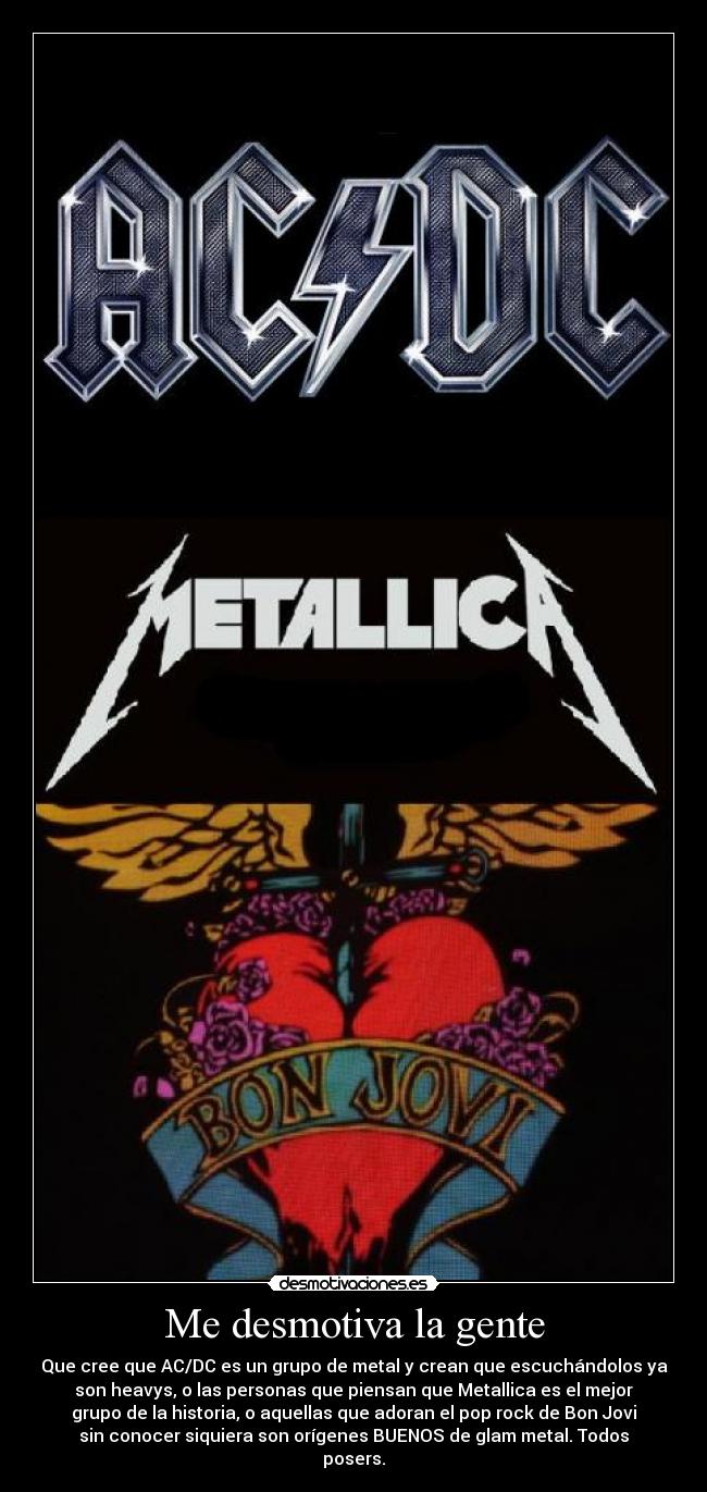 Me desmotiva la gente - Que cree que AC/DC es un grupo de metal y crean que escuchándolos ya
son heavys, o las personas que piensan que Metallica es el mejor
grupo de la historia, o aquellas que adoran el pop rock de Bon Jovi
sin conocer siquiera son orígenes BUENOS de glam metal. Todos
posers.