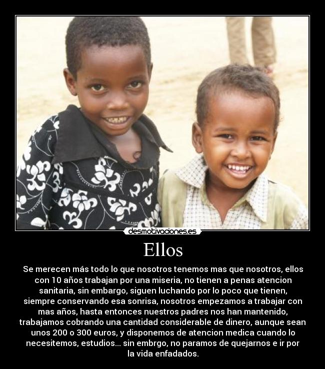 Ellos - Se merecen más todo lo que nosotros tenemos mas que nosotros, ellos
con 10 años trabajan por una miseria, no tienen a penas atencion
sanitaria, sin embargo, siguen luchando por lo poco que tienen,
siempre conservando esa sonrisa, nosotros empezamos a trabajar con
mas años, hasta entonces nuestros padres nos han mantenido,
trabajamos cobrando una cantidad considerable de dinero, aunque sean
unos 200 o 300 euros, y disponemos de atencion medica cuando lo
necesitemos, estudios... sin embrgo, no paramos de quejarnos e ir por
la vida enfadados.